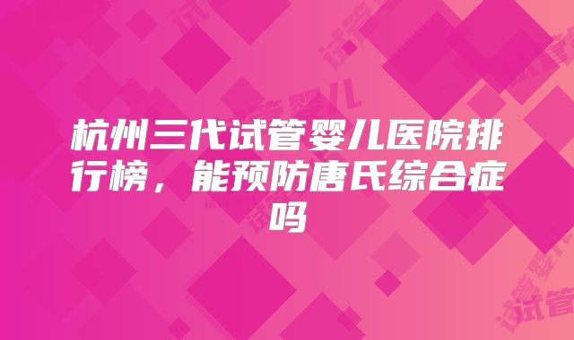 杭州三代试管婴儿医院排行榜，能预防唐氏综合症吗