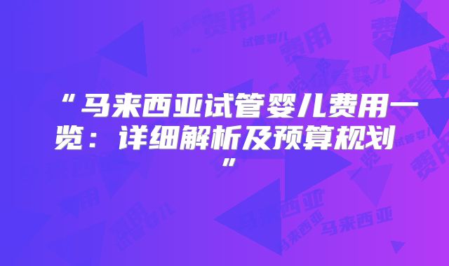 “马来西亚试管婴儿费用一览:详细解析及预算规划”