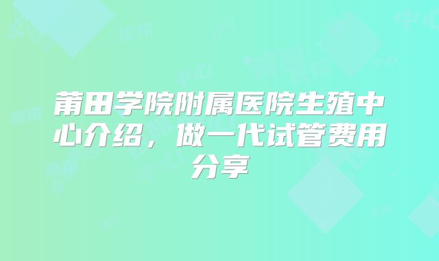 莆田学院附属医院生殖中心介绍，做一代试管费用分享