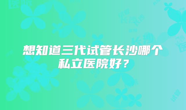 想知道三代试管长沙哪个私立医院好？