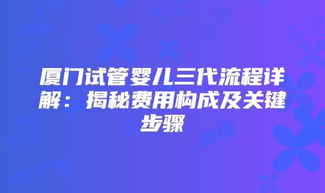 厦门试管婴儿三代流程详解：揭秘费用构成及关键步骤