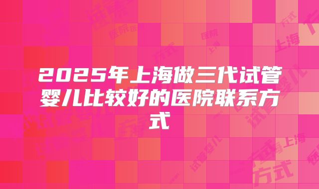 2025年上海做三代试管婴儿比较好的医院联系方式