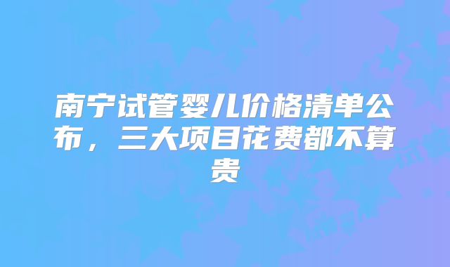 南宁试管婴儿价格清单公布，三大项目花费都不算贵