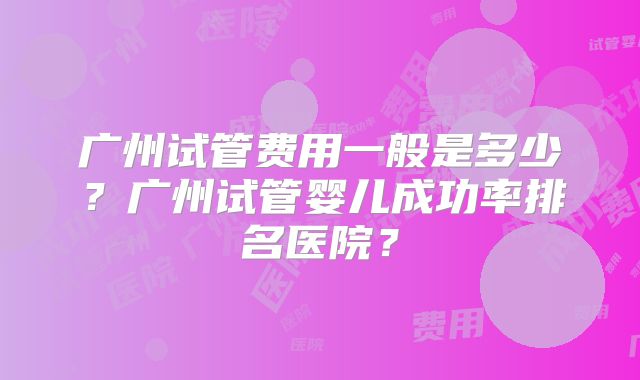 广州试管费用一般是多少？广州试管婴儿成功率排名医院？