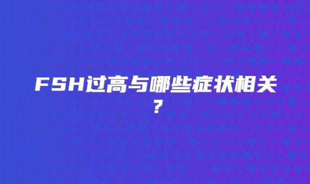 FSH过高与哪些症状相关？