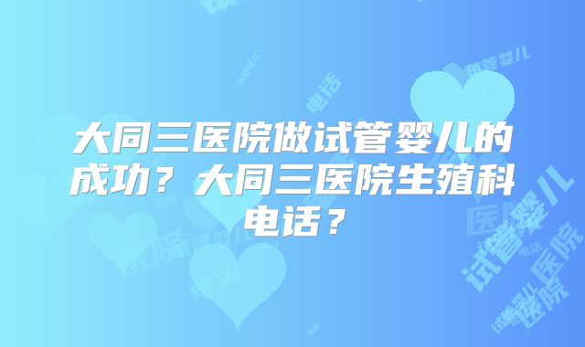 大同三医院做试管婴儿的成功？大同三医院生殖科电话？