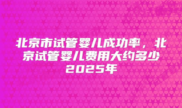 北京市试管婴儿成功率，北京试管婴儿费用大约多少2025年