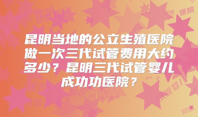 昆明当地的公立生殖医院做一次三代试管费用大约多少？昆明三代试管婴儿成功功医院？