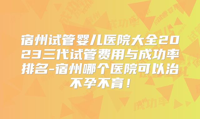 宿州试管婴儿医院大全2023三代试管费用与成功率排名-宿州哪个医院可以治不孕不育!