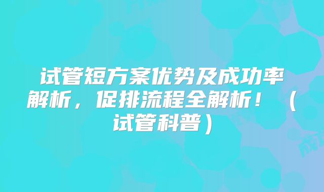 试管短方案优势及成功率解析，促排流程全解析！（试管科普）