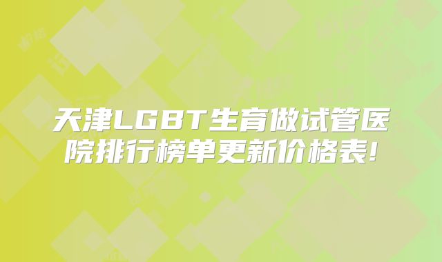 天津LGBT生育做试管医院排行榜单更新价格表!