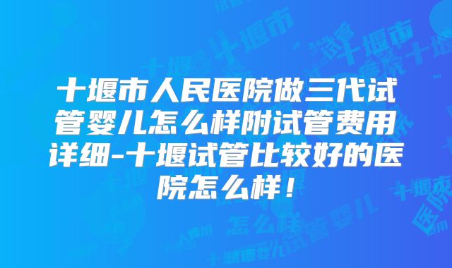 十堰市人民医院做三代试管婴儿怎么样附试管费用详细-十堰试管比较好的医院怎么样！