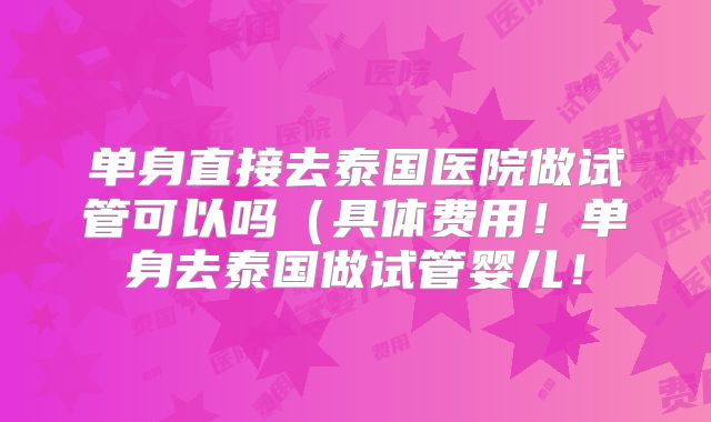 单身直接去泰国医院做试管可以吗(具体费用!单身去泰国做试管婴儿!