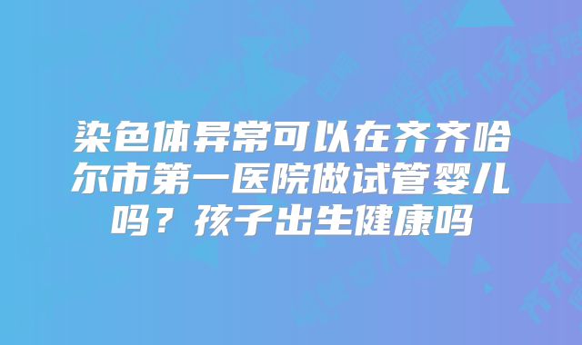 染色体异常可以在齐齐哈尔市第一医院做试管婴儿吗？孩子出生健康吗