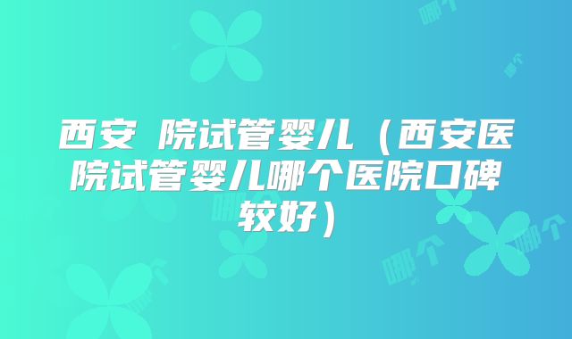 西安醫院试管婴儿(西安医院试管婴儿哪个医院口碑较好)