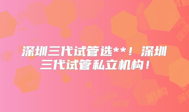 深圳三代试管选**！深圳三代试管私立机构！