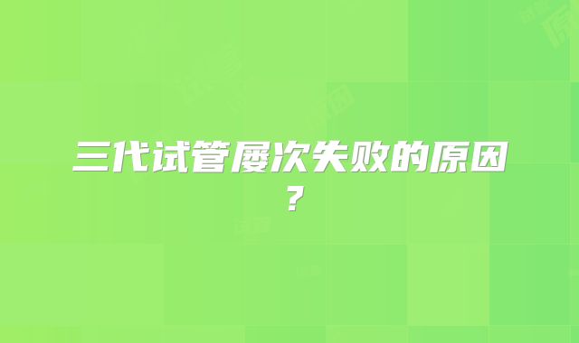 三代试管屡次失败的原因？