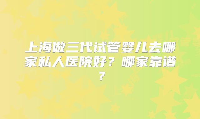 上海做三代试管婴儿去哪家私人医院好?哪家靠谱?