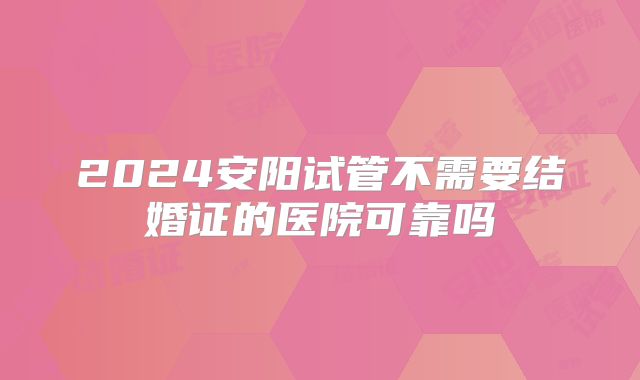 2024安阳试管不需要结婚证的医院可靠吗