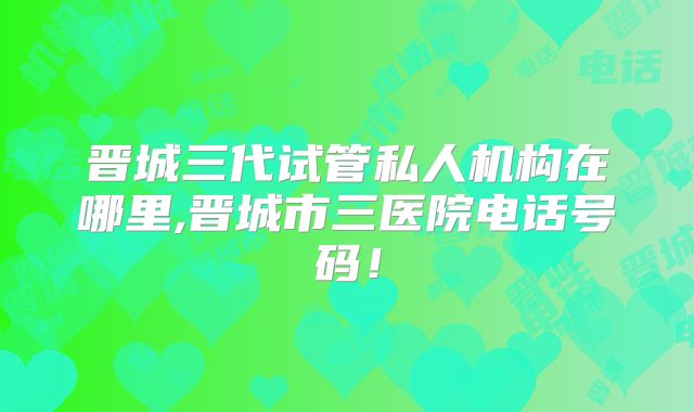 晋城三代试管私人机构在哪里,晋城市三医院电话号码!