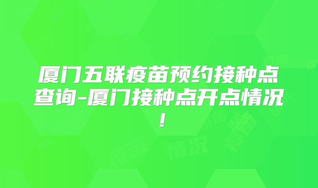 厦门五联疫苗预约接种点查询-厦门接种点开点情况!