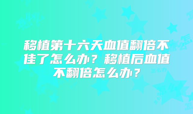 移植第十六天血值翻倍不佳了怎么办？移植后血值不翻倍怎么办？