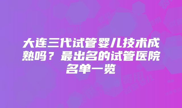 大连三代试管婴儿技术成熟吗？最出名的试管医院名单一览