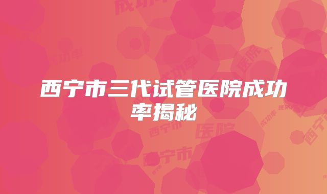 西宁市三代试管医院成功率揭秘