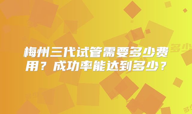 梅州三代试管需要多少费用？成功率能达到多少？