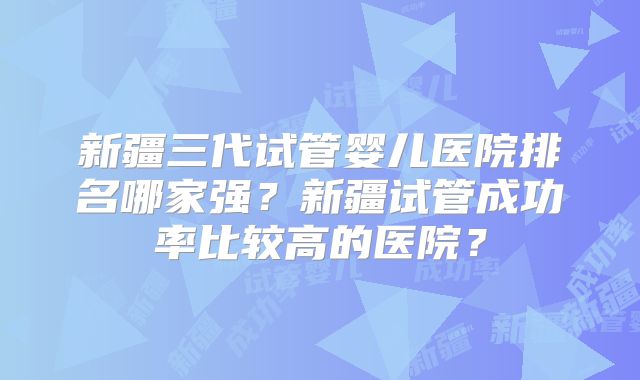 新疆三代试管婴儿医院排名哪家强？新疆试管成功率比较高的医院？