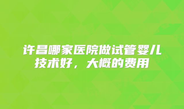 许昌哪家医院做试管婴儿技术好，大概的费用