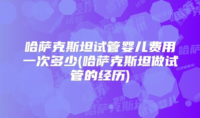 哈萨克斯坦试管婴儿费用一次多少(哈萨克斯坦做试管的经历)