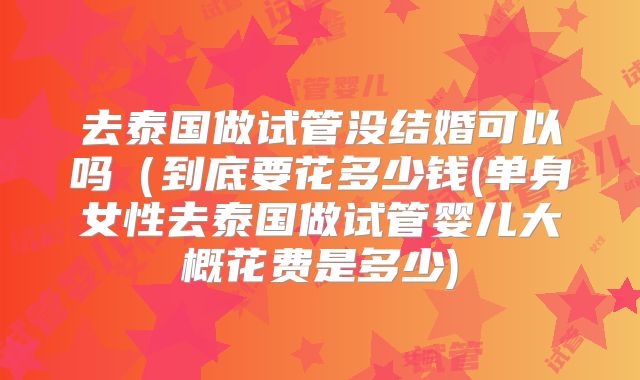 去泰国做试管没结婚可以吗(到底要花多少钱(单身女性去泰国做试管婴儿大概花费是多少)