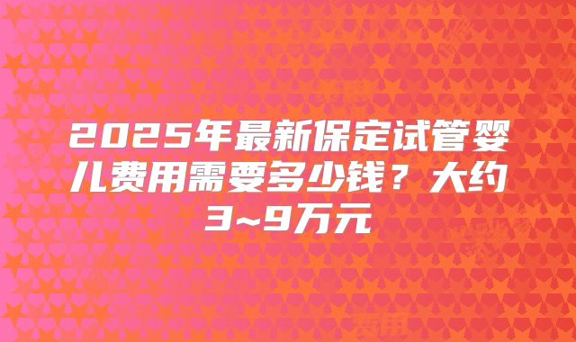 2025年最新保定试管婴儿费用需要多少钱？大约3~9万元