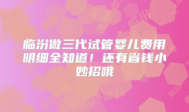 临汾做三代试管婴儿费用明细全知道！还有省钱小妙招哦