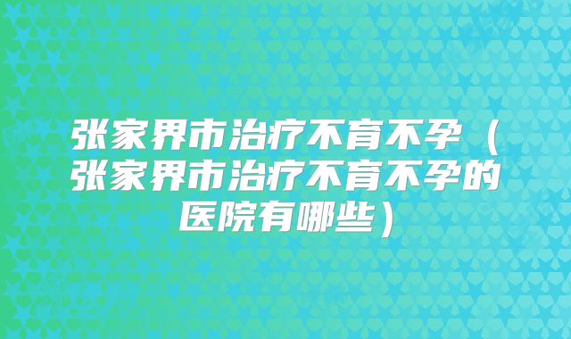 张家界市治疗不育不孕（张家界市治疗不育不孕的医院有哪些）