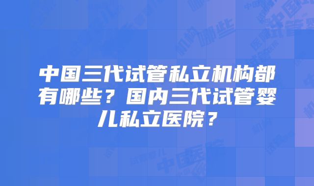 中国三代试管私立机构都有哪些？国内三代试管婴儿私立医院？
