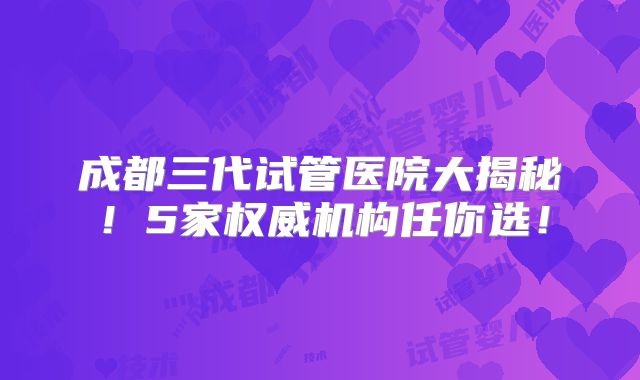 成都三代试管医院大揭秘！5家权威机构任你选！