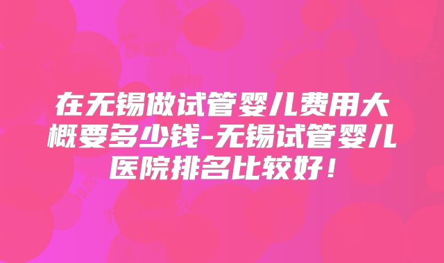 在无锡做试管婴儿费用大概要多少钱-无锡试管婴儿医院排名比较好！