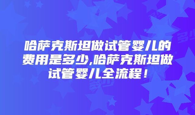 哈萨克斯坦做试管婴儿的费用是多少,哈萨克斯坦做试管婴儿全流程!