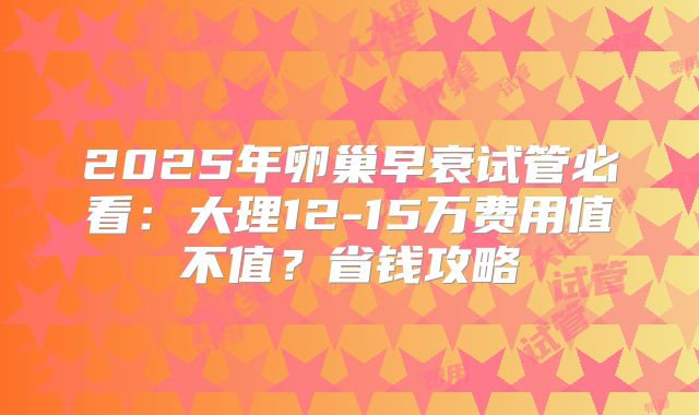 2025年卵巢早衰试管必看：大理12-15万费用值不值？省钱攻略