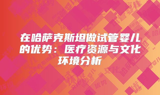在哈萨克斯坦做试管婴儿的优势：医疗资源与文化环境分析