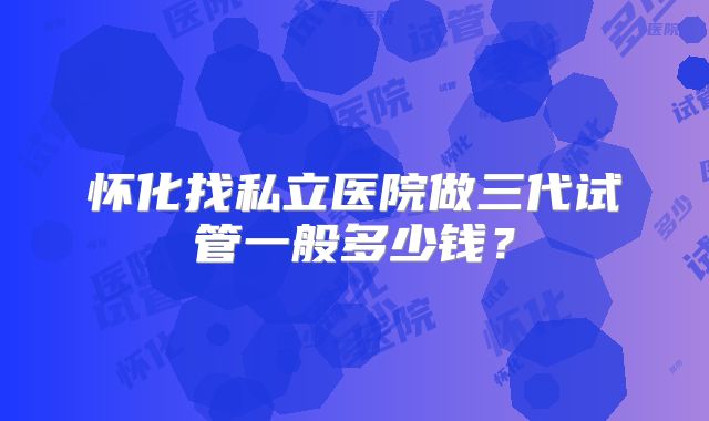 怀化找私立医院做三代试管一般多少钱?