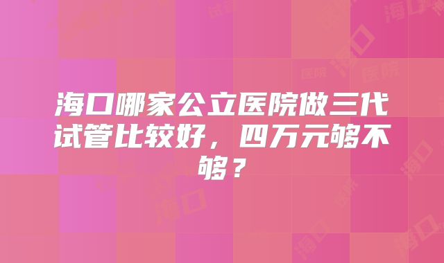 海口哪家公立医院做三代试管比较好，四万元够不够？