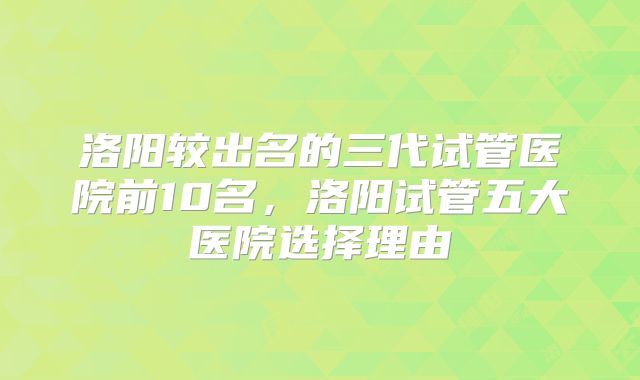 洛阳较出名的三代试管医院前10名，洛阳试管五大医院选择理由