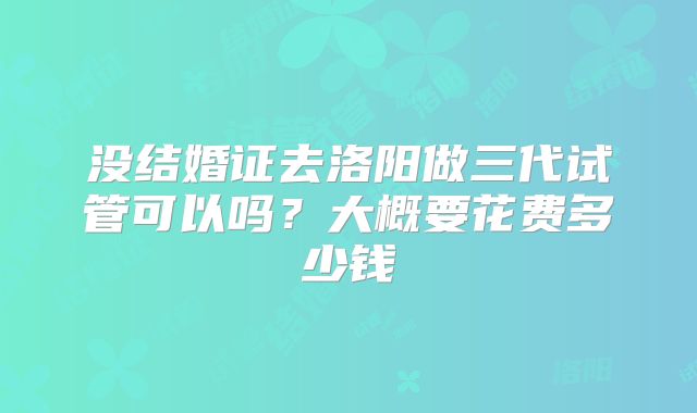 没结婚证去洛阳做三代试管可以吗?大概要花费多少钱