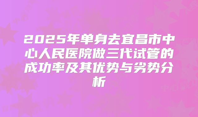 2025年单身去宜昌市中心人民医院做三代试管的成功率及其优势与劣势分析