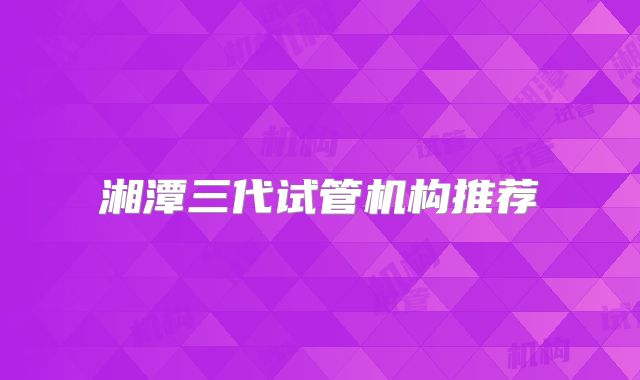湘潭三代试管机构推荐