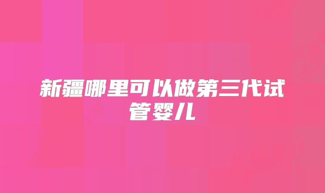 新疆哪里可以做第三代试管婴儿