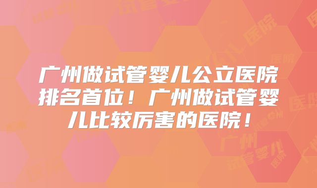 广州做试管婴儿公立医院排名首位!广州做试管婴儿比较厉害的医院!